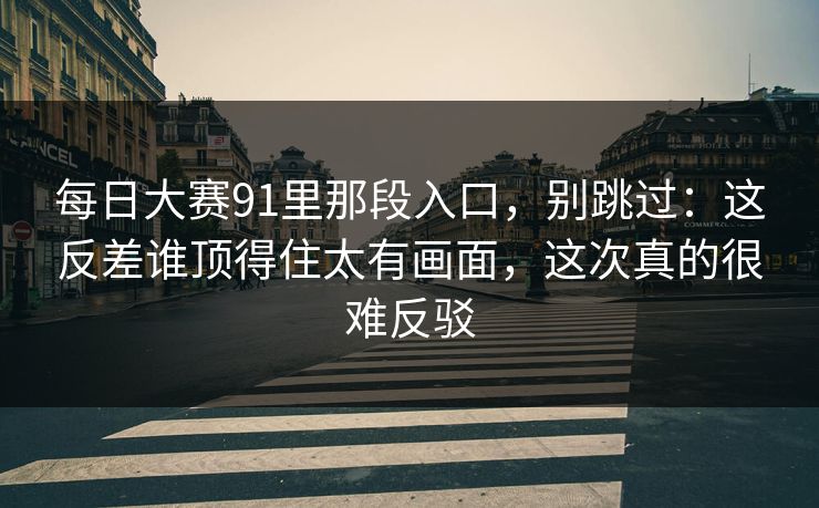 每日大赛91里那段入口，别跳过：这反差谁顶得住太有画面，这次真的很难反驳