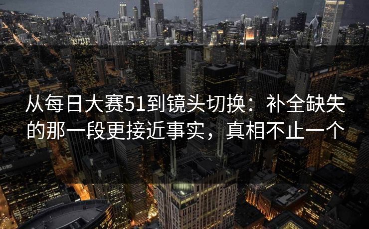 从每日大赛51到镜头切换:补全缺失的那一段更接近事实,真相不止一个 从每日大赛51到镜头切换:补全缺失的那一段更接近事实,真相不止一个