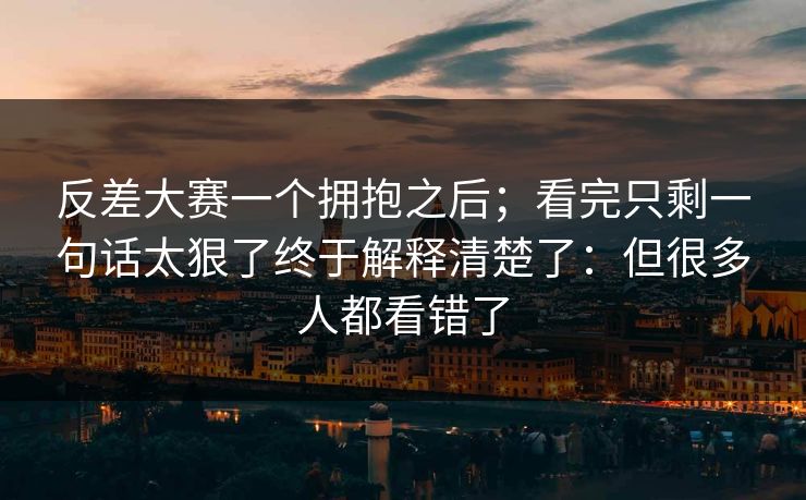 反差大赛一个拥抱之后；看完只剩一句话太狠了终于解释清楚了：但很多人都看错了