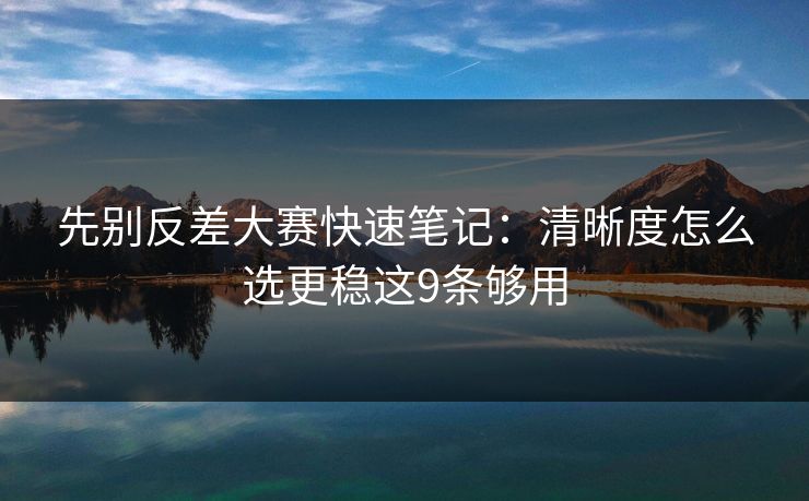 先别反差大赛快速笔记：清晰度怎么选更稳这9条够用