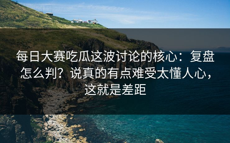 每日大赛吃瓜这波讨论的核心：复盘怎么判？说真的有点难受太懂人心，这就是差距