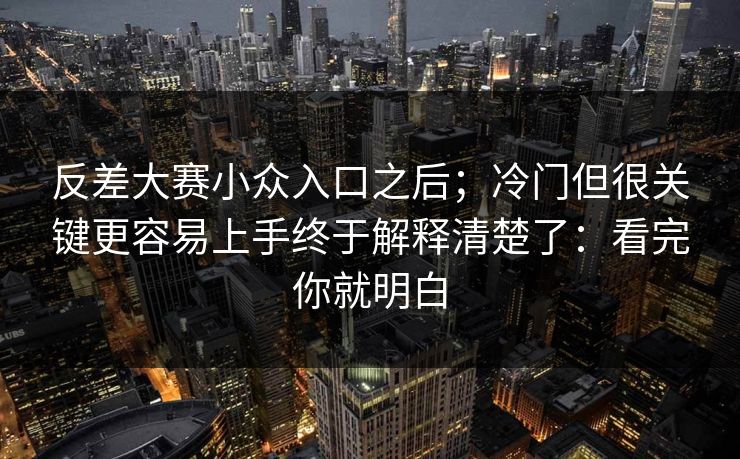 反差大赛小众入口之后；冷门但很关键更容易上手终于解释清楚了：看完你就明白