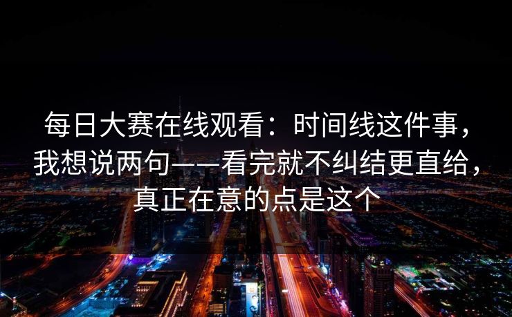 每日大赛在线观看：时间线这件事，我想说两句——看完就不纠结更直给，真正在意的点是这个