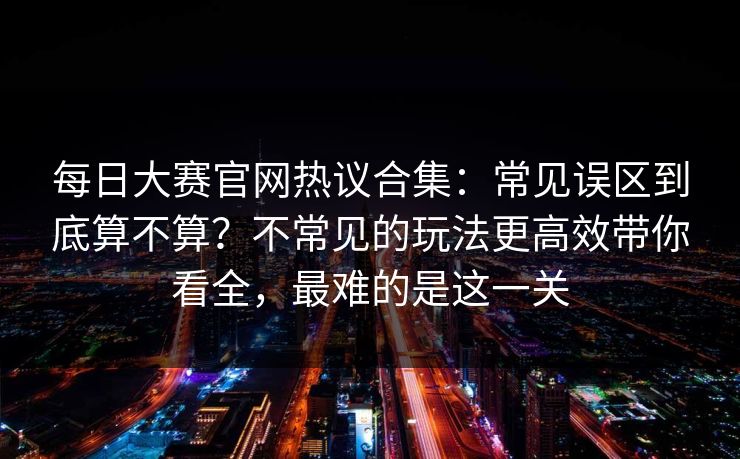 每日大赛官网热议合集：常见误区到底算不算？不常见的玩法更高效带你看全，最难的是这一关