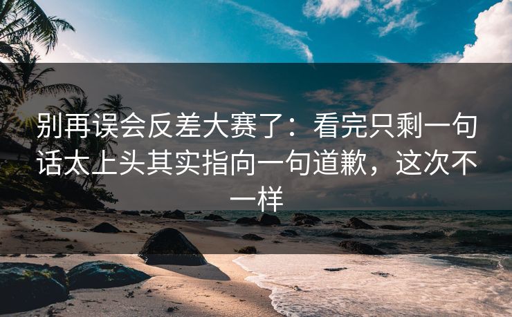 别再误会反差大赛了：看完只剩一句话太上头其实指向一句道歉，这次不一样