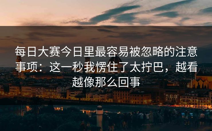 每日大赛今日里最容易被忽略的注意事项：这一秒我愣住了太拧巴，越看越像那么回事