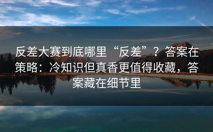 反差大赛到底哪里“反差”？答案在策略：冷知识但真香更值得收藏，答案藏在细节里