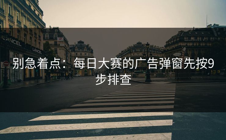 别急着点：每日大赛的广告弹窗先按9步排查