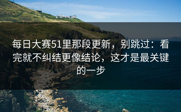 每日大赛51里那段更新,别跳过:看完就不纠结更像结论,这才是最关键的一步 每日大赛51里那段更新,别跳过:看完就不纠结更像结论,这才是最关键的一步