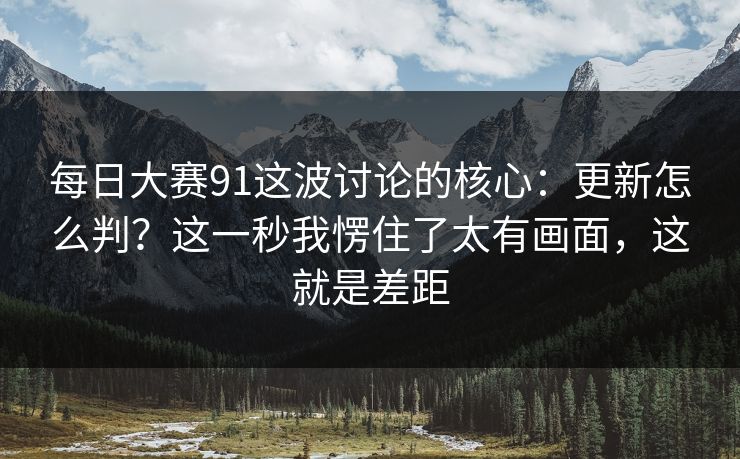 每日大赛91这波讨论的核心:更新怎么判?这一秒我愣住了太有画面,这就是差距 每日大赛91这波讨论的核心:更新怎么判?这一秒我愣住了太有画面,这就是差距