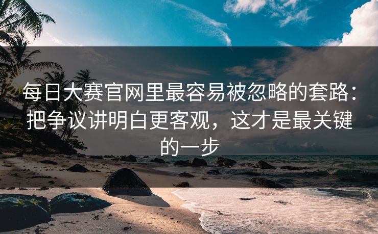 每日大赛官网里最容易被忽略的套路：把争议讲明白更客观，这才是最关键的一步