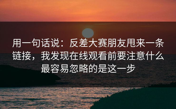 用一句话说：反差大赛朋友甩来一条链接，我发现在线观看前要注意什么最容易忽略的是这一步