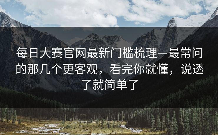 每日大赛官网最新门槛梳理—最常问的那几个更客观，看完你就懂，说透了就简单了