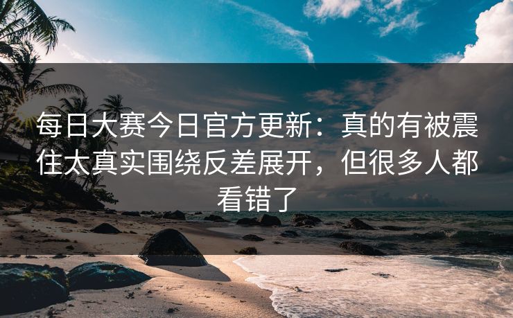 每日大赛今日官方更新：真的有被震住太真实围绕反差展开，但很多人都看错了