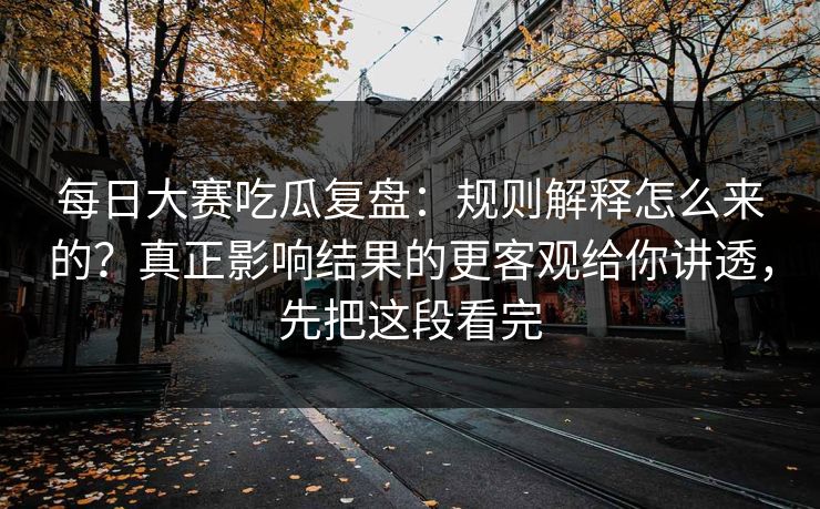 每日大赛吃瓜复盘：规则解释怎么来的？真正影响结果的更客观给你讲透，先把这段看完