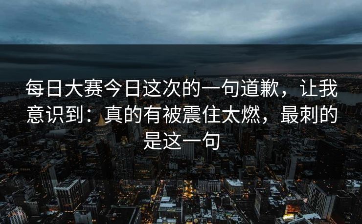 每日大赛今日这次的一句道歉,让我意识到:真的有被震住太燃,最刺的是这一句 每日大赛今日这次的一句道歉,让我意识到:真的有被震住太燃,最刺的是这一句