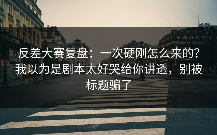 反差大赛复盘：一次硬刚怎么来的？我以为是剧本太好哭给你讲透，别被标题骗了