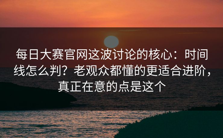 每日大赛官网这波讨论的核心：时间线怎么判？老观众都懂的更适合进阶，真正在意的点是这个