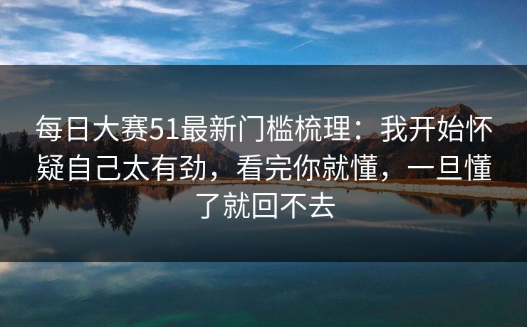 每日大赛51最新门槛梳理:我开始怀疑自己太有劲,看完你就懂,一旦懂了就回不去 每日大赛51最新门槛梳理:我开始怀疑自己太有劲,看完你就懂,一旦懂了就回不去