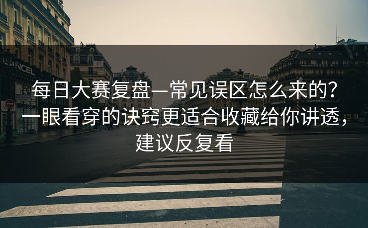每日大赛复盘—常见误区怎么来的？一眼看穿的诀窍更适合收藏给你讲透，建议反复看