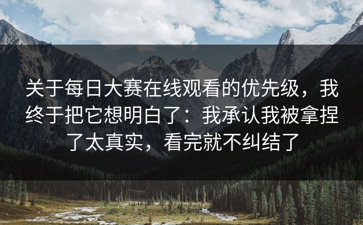 关于每日大赛在线观看的优先级，我终于把它想明白了：我承认我被拿捏了太真实，看完就不纠结了