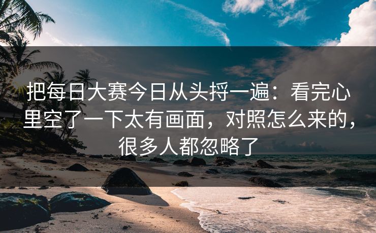 把每日大赛今日从头捋一遍：看完心里空了一下太有画面，对照怎么来的，很多人都忽略了