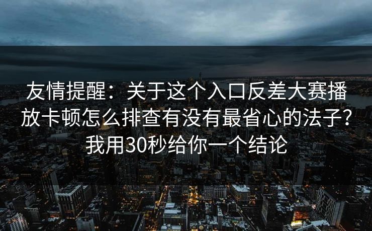 友情提醒：关于这个入口反差大赛播放卡顿怎么排查有没有最省心的法子？我用30秒给你一个结论