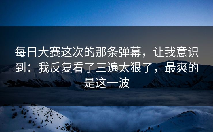 每日大赛这次的那条弹幕,让我意识到:我反复看了三遍太狠了,最爽的是这一波 每日大赛这次的那条弹幕,让我意识到:我反复看了三遍太狠了,最爽的是这一波