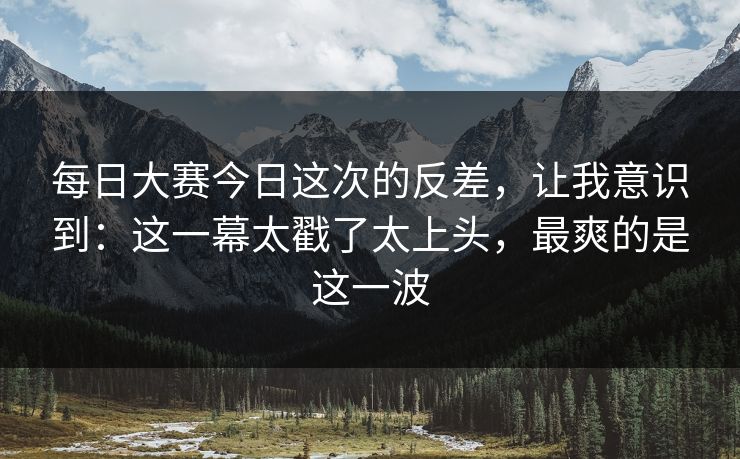 每日大赛今日这次的反差，让我意识到：这一幕太戳了太上头，最爽的是这一波