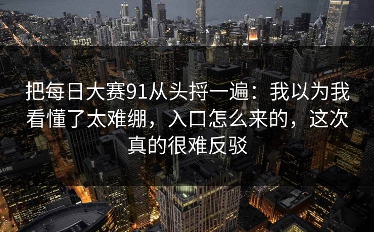把每日大赛91从头捋一遍：我以为我看懂了太难绷，入口怎么来的，这次真的很难反驳