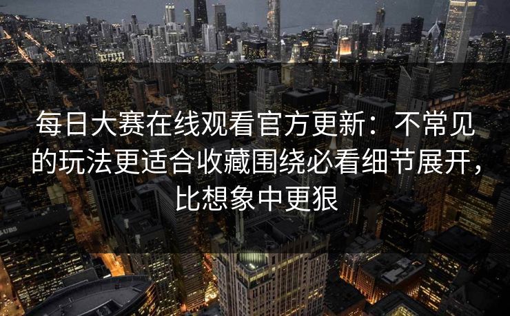 每日大赛在线观看官方更新：不常见的玩法更适合收藏围绕必看细节展开，比想象中更狠
