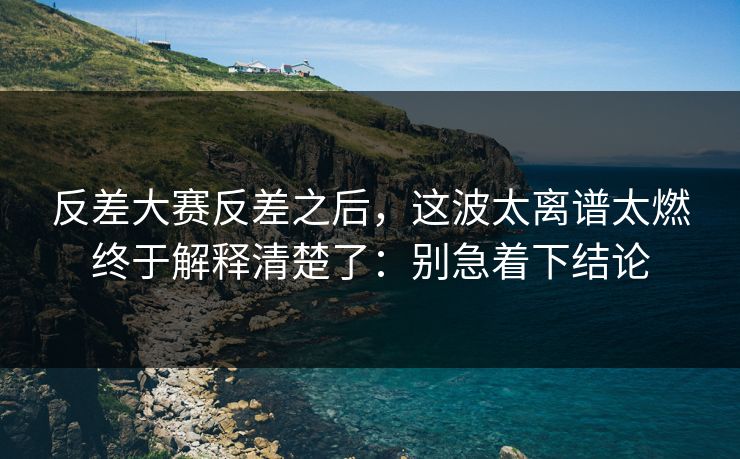 反差大赛反差之后，这波太离谱太燃终于解释清楚了：别急着下结论