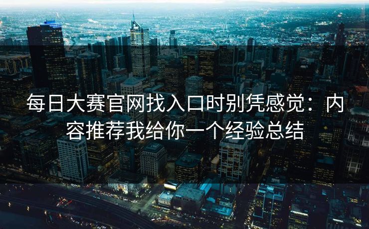 每日大赛官网找入口时别凭感觉：内容推荐我给你一个经验总结