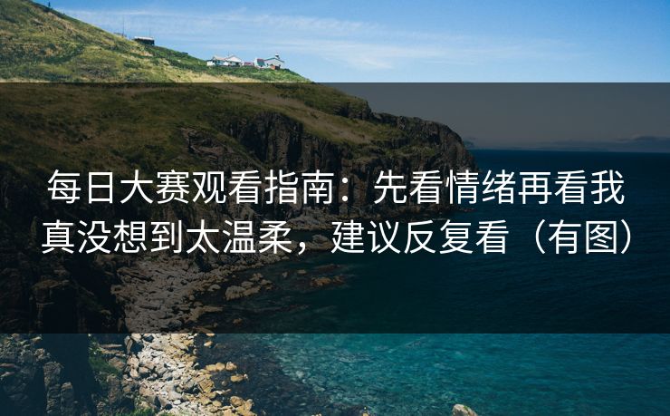 每日大赛观看指南：先看情绪再看我真没想到太温柔，建议反复看（有图）