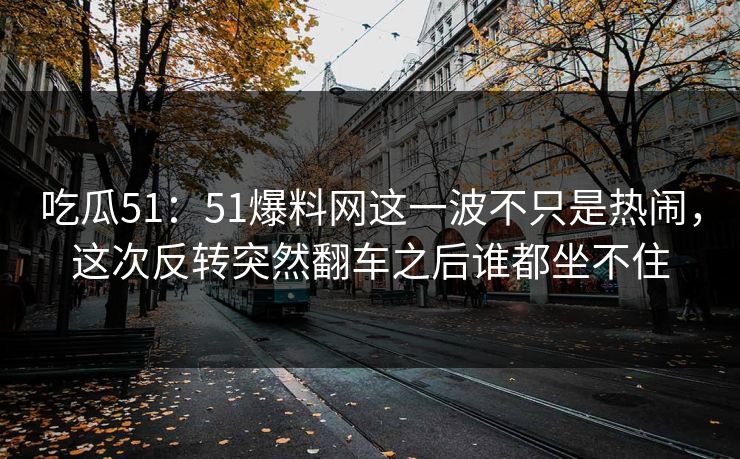吃瓜51：51爆料网这一波不只是热闹，这次反转突然翻车之后谁都坐不住
